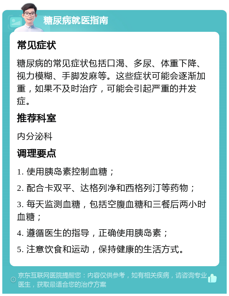 糖尿病就医指南 常见症状 糖尿病的常见症状包括口渴、多尿、体重下降、视力模糊、手脚发麻等。这些症状可能会逐渐加重，如果不及时治疗，可能会引起严重的并发症。 推荐科室 内分泌科 调理要点 1. 使用胰岛素控制血糖； 2. 配合卡双平、达格列净和西格列汀等药物； 3. 每天监测血糖，包括空腹血糖和三餐后两小时血糖； 4. 遵循医生的指导，正确使用胰岛素； 5. 注意饮食和运动，保持健康的生活方式。