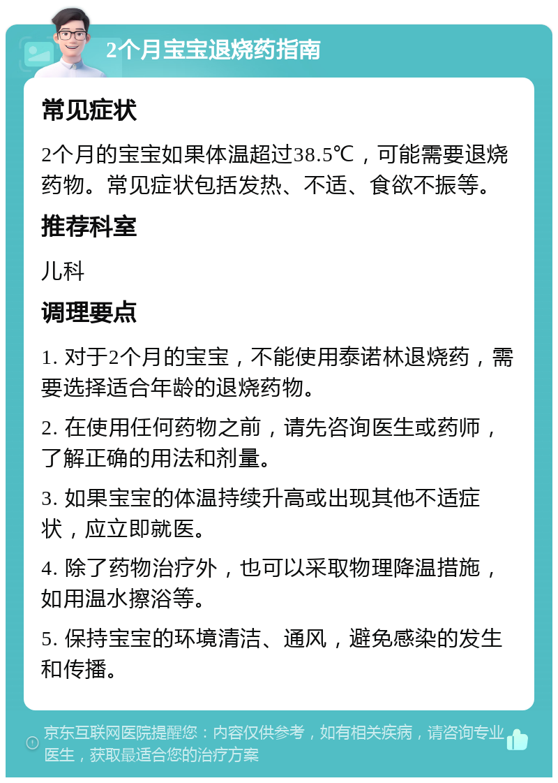 2个月宝宝退烧药指南 常见症状 2个月的宝宝如果体温超过38.5℃，可能需要退烧药物。常见症状包括发热、不适、食欲不振等。 推荐科室 儿科 调理要点 1. 对于2个月的宝宝，不能使用泰诺林退烧药，需要选择适合年龄的退烧药物。 2. 在使用任何药物之前，请先咨询医生或药师，了解正确的用法和剂量。 3. 如果宝宝的体温持续升高或出现其他不适症状，应立即就医。 4. 除了药物治疗外，也可以采取物理降温措施，如用温水擦浴等。 5. 保持宝宝的环境清洁、通风，避免感染的发生和传播。