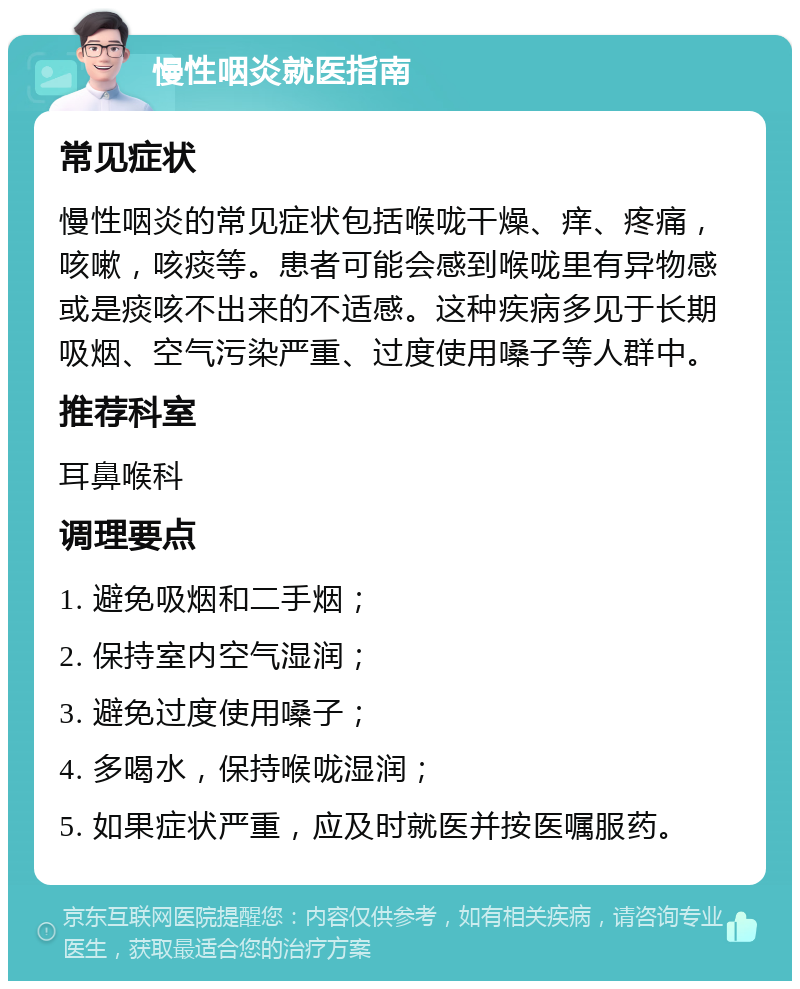 慢性咽炎就医指南 常见症状 慢性咽炎的常见症状包括喉咙干燥、痒、疼痛，咳嗽，咳痰等。患者可能会感到喉咙里有异物感或是痰咳不出来的不适感。这种疾病多见于长期吸烟、空气污染严重、过度使用嗓子等人群中。 推荐科室 耳鼻喉科 调理要点 1. 避免吸烟和二手烟； 2. 保持室内空气湿润； 3. 避免过度使用嗓子； 4. 多喝水，保持喉咙湿润； 5. 如果症状严重，应及时就医并按医嘱服药。