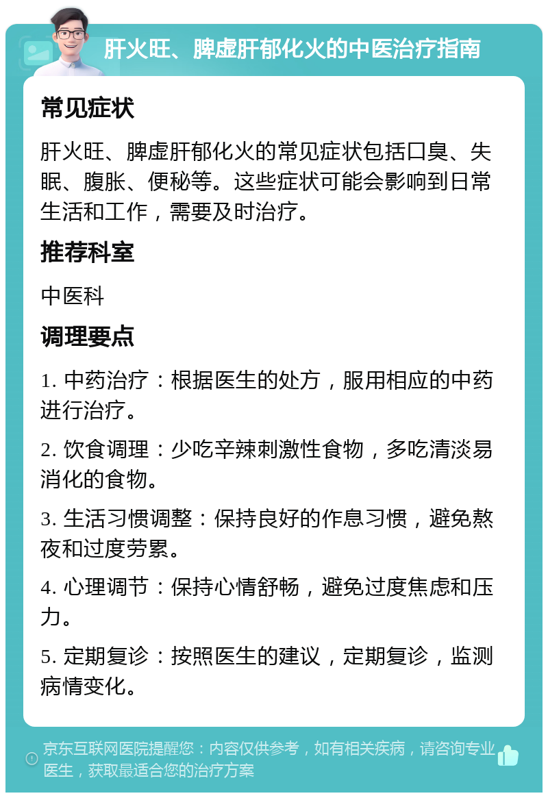 肝火旺、脾虚肝郁化火的中医治疗指南 常见症状 肝火旺、脾虚肝郁化火的常见症状包括口臭、失眠、腹胀、便秘等。这些症状可能会影响到日常生活和工作，需要及时治疗。 推荐科室 中医科 调理要点 1. 中药治疗：根据医生的处方，服用相应的中药进行治疗。 2. 饮食调理：少吃辛辣刺激性食物，多吃清淡易消化的食物。 3. 生活习惯调整：保持良好的作息习惯，避免熬夜和过度劳累。 4. 心理调节：保持心情舒畅，避免过度焦虑和压力。 5. 定期复诊：按照医生的建议，定期复诊，监测病情变化。