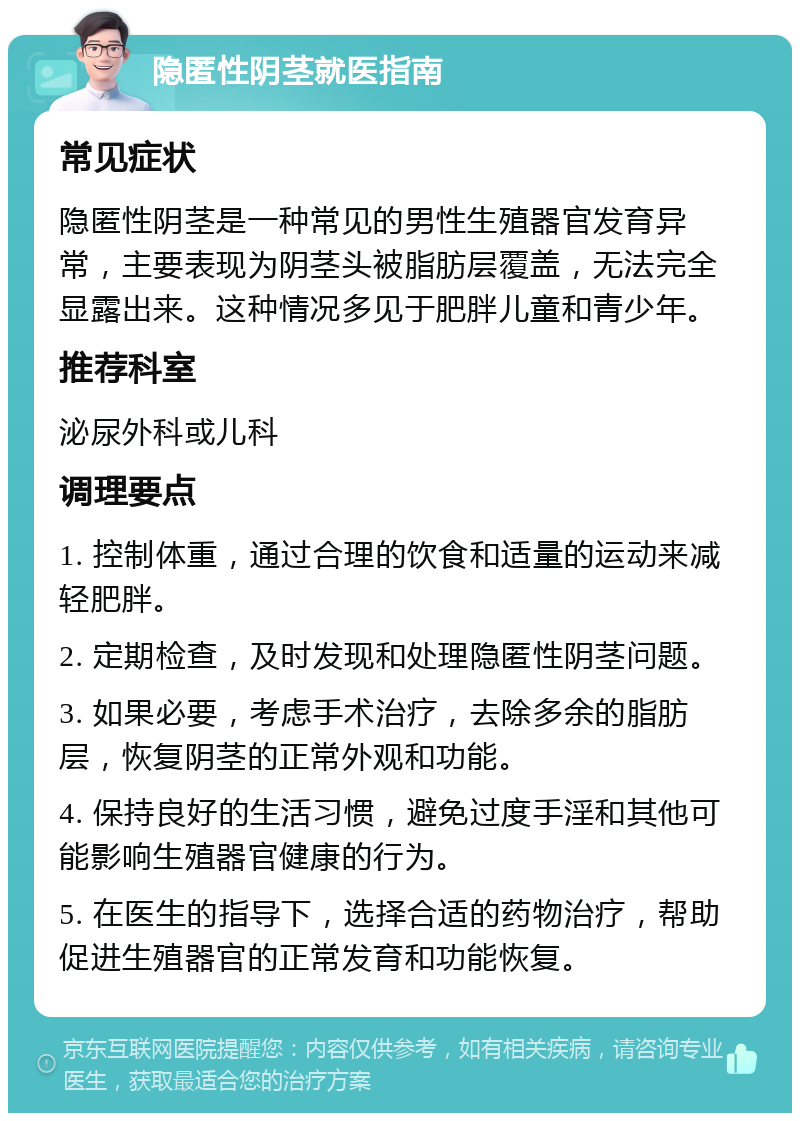 隐匿性阴茎就医指南 常见症状 隐匿性阴茎是一种常见的男性生殖器官发育异常，主要表现为阴茎头被脂肪层覆盖，无法完全显露出来。这种情况多见于肥胖儿童和青少年。 推荐科室 泌尿外科或儿科 调理要点 1. 控制体重，通过合理的饮食和适量的运动来减轻肥胖。 2. 定期检查，及时发现和处理隐匿性阴茎问题。 3. 如果必要，考虑手术治疗，去除多余的脂肪层，恢复阴茎的正常外观和功能。 4. 保持良好的生活习惯，避免过度手淫和其他可能影响生殖器官健康的行为。 5. 在医生的指导下，选择合适的药物治疗，帮助促进生殖器官的正常发育和功能恢复。