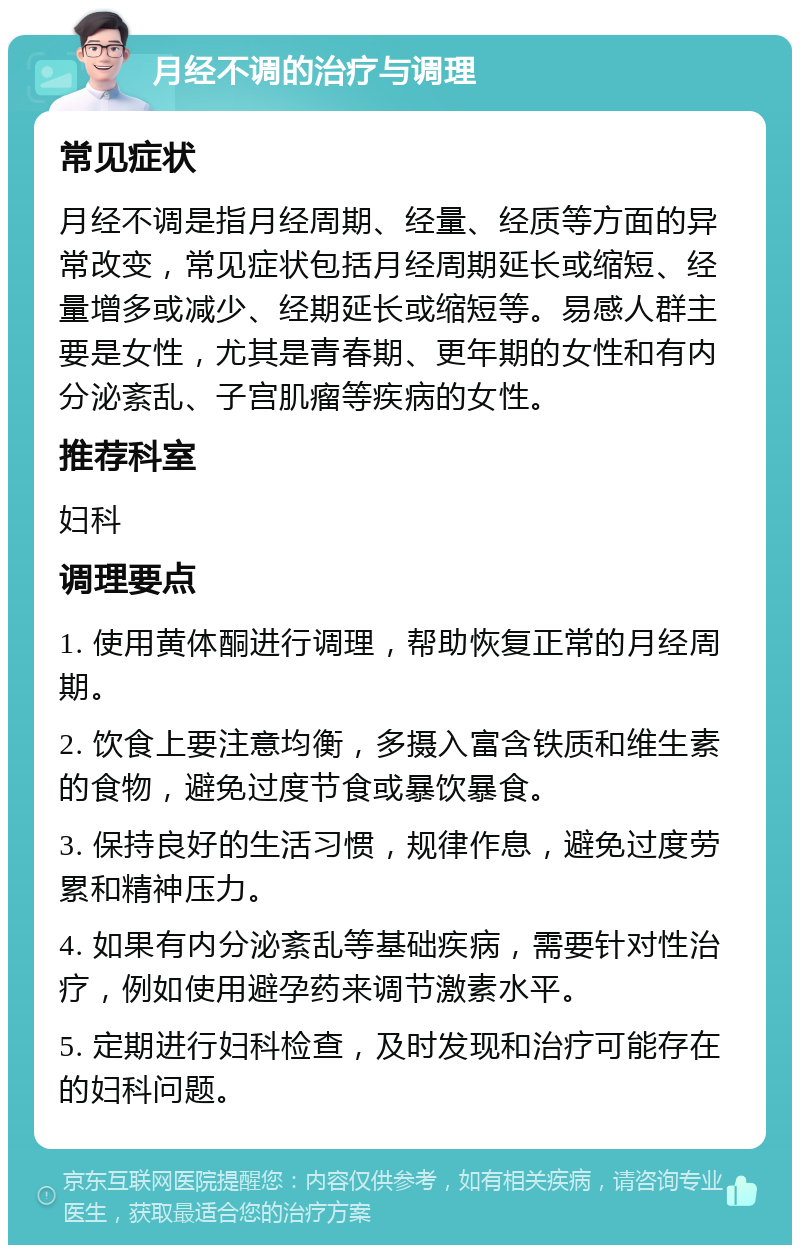 月经不调的治疗与调理 常见症状 月经不调是指月经周期、经量、经质等方面的异常改变，常见症状包括月经周期延长或缩短、经量增多或减少、经期延长或缩短等。易感人群主要是女性，尤其是青春期、更年期的女性和有内分泌紊乱、子宫肌瘤等疾病的女性。 推荐科室 妇科 调理要点 1. 使用黄体酮进行调理，帮助恢复正常的月经周期。 2. 饮食上要注意均衡，多摄入富含铁质和维生素的食物，避免过度节食或暴饮暴食。 3. 保持良好的生活习惯，规律作息，避免过度劳累和精神压力。 4. 如果有内分泌紊乱等基础疾病，需要针对性治疗，例如使用避孕药来调节激素水平。 5. 定期进行妇科检查，及时发现和治疗可能存在的妇科问题。