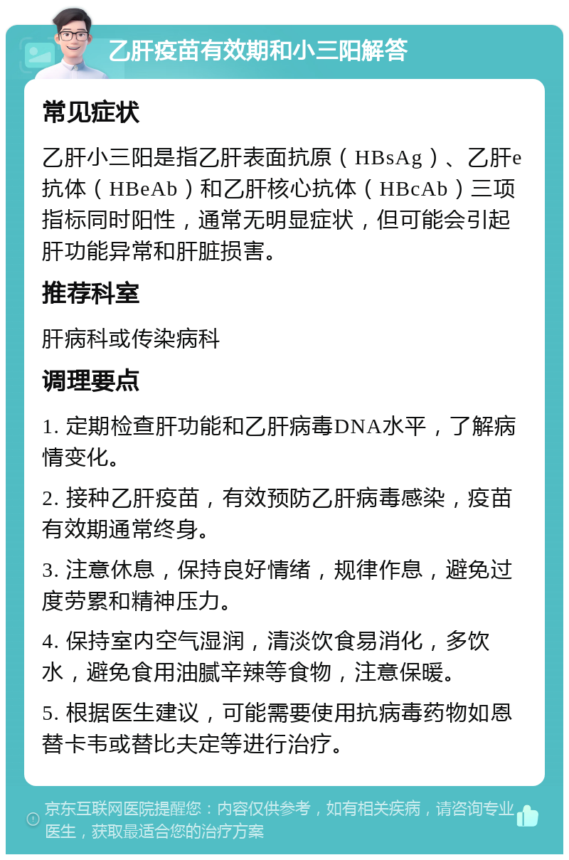 乙肝疫苗有效期和小三阳解答 常见症状 乙肝小三阳是指乙肝表面抗原（HBsAg）、乙肝e抗体（HBeAb）和乙肝核心抗体（HBcAb）三项指标同时阳性，通常无明显症状，但可能会引起肝功能异常和肝脏损害。 推荐科室 肝病科或传染病科 调理要点 1. 定期检查肝功能和乙肝病毒DNA水平，了解病情变化。 2. 接种乙肝疫苗，有效预防乙肝病毒感染，疫苗有效期通常终身。 3. 注意休息，保持良好情绪，规律作息，避免过度劳累和精神压力。 4. 保持室内空气湿润，清淡饮食易消化，多饮水，避免食用油腻辛辣等食物，注意保暖。 5. 根据医生建议，可能需要使用抗病毒药物如恩替卡韦或替比夫定等进行治疗。