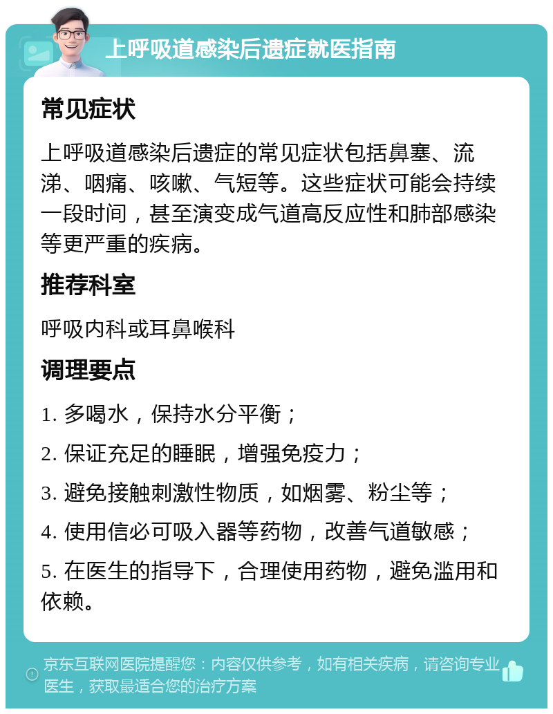 上呼吸道感染后遗症就医指南 常见症状 上呼吸道感染后遗症的常见症状包括鼻塞、流涕、咽痛、咳嗽、气短等。这些症状可能会持续一段时间，甚至演变成气道高反应性和肺部感染等更严重的疾病。 推荐科室 呼吸内科或耳鼻喉科 调理要点 1. 多喝水，保持水分平衡； 2. 保证充足的睡眠，增强免疫力； 3. 避免接触刺激性物质，如烟雾、粉尘等； 4. 使用信必可吸入器等药物，改善气道敏感； 5. 在医生的指导下，合理使用药物，避免滥用和依赖。