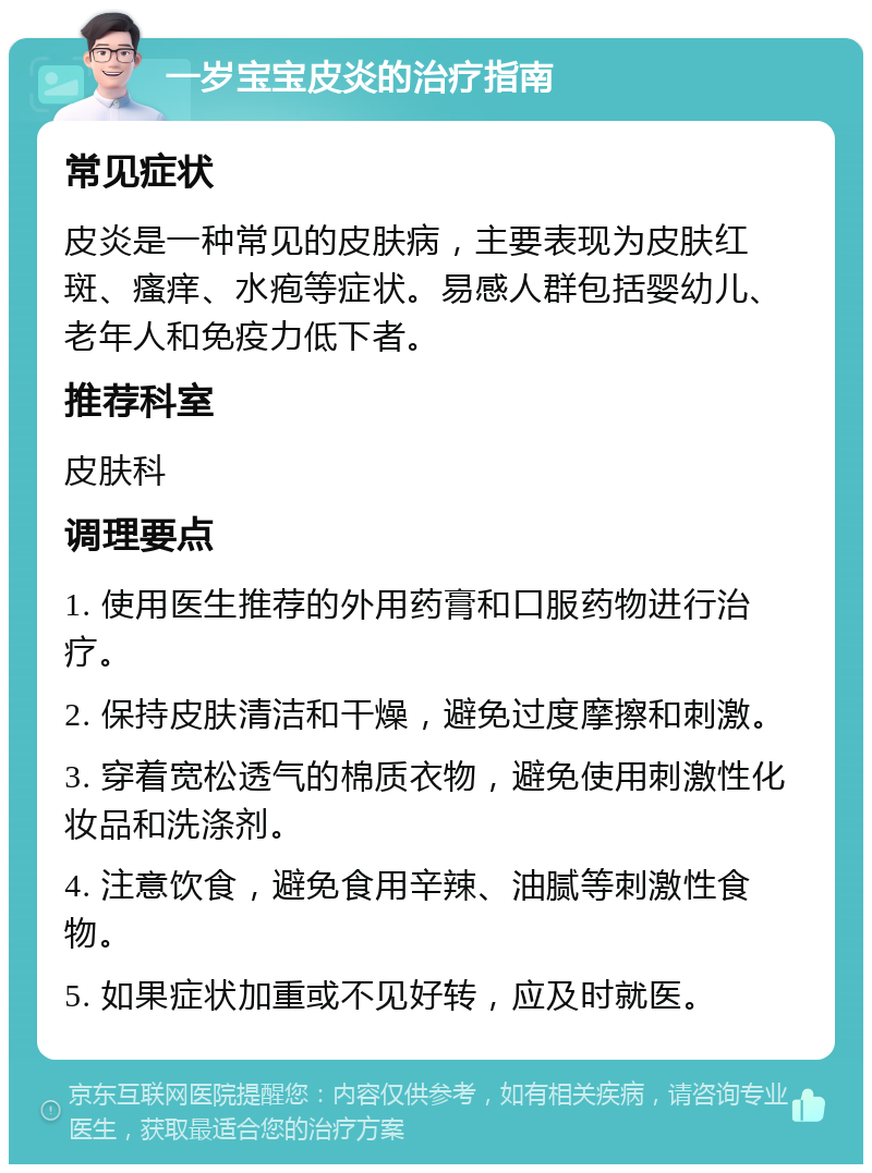 一岁宝宝皮炎的治疗指南 常见症状 皮炎是一种常见的皮肤病，主要表现为皮肤红斑、瘙痒、水疱等症状。易感人群包括婴幼儿、老年人和免疫力低下者。 推荐科室 皮肤科 调理要点 1. 使用医生推荐的外用药膏和口服药物进行治疗。 2. 保持皮肤清洁和干燥，避免过度摩擦和刺激。 3. 穿着宽松透气的棉质衣物，避免使用刺激性化妆品和洗涤剂。 4. 注意饮食，避免食用辛辣、油腻等刺激性食物。 5. 如果症状加重或不见好转，应及时就医。