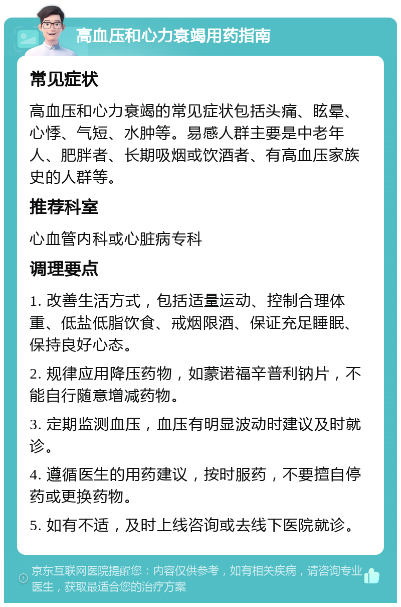 高血压和心力衰竭用药指南 常见症状 高血压和心力衰竭的常见症状包括头痛、眩晕、心悸、气短、水肿等。易感人群主要是中老年人、肥胖者、长期吸烟或饮酒者、有高血压家族史的人群等。 推荐科室 心血管内科或心脏病专科 调理要点 1. 改善生活方式，包括适量运动、控制合理体重、低盐低脂饮食、戒烟限酒、保证充足睡眠、保持良好心态。 2. 规律应用降压药物，如蒙诺福辛普利钠片，不能自行随意增减药物。 3. 定期监测血压，血压有明显波动时建议及时就诊。 4. 遵循医生的用药建议，按时服药，不要擅自停药或更换药物。 5. 如有不适，及时上线咨询或去线下医院就诊。