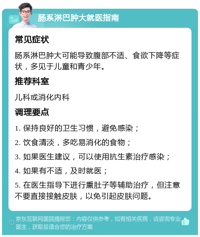 肠系淋巴肿大就医指南 常见症状 肠系淋巴肿大可能导致腹部不适、食欲下降等症状，多见于儿童和青少年。 推荐科室 儿科或消化内科 调理要点 1. 保持良好的卫生习惯，避免感染； 2. 饮食清淡，多吃易消化的食物； 3. 如果医生建议，可以使用抗生素治疗感染； 4. 如果有不适，及时就医； 5. 在医生指导下进行熏肚子等辅助治疗，但注意不要直接接触皮肤，以免引起皮肤问题。