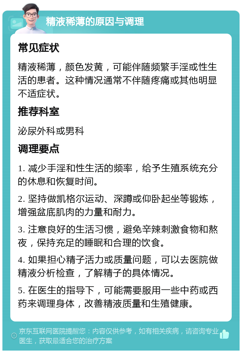 精液稀薄的原因与调理 常见症状 精液稀薄，颜色发黄，可能伴随频繁手淫或性生活的患者。这种情况通常不伴随疼痛或其他明显不适症状。 推荐科室 泌尿外科或男科 调理要点 1. 减少手淫和性生活的频率，给予生殖系统充分的休息和恢复时间。 2. 坚持做凯格尔运动、深蹲或仰卧起坐等锻炼，增强盆底肌肉的力量和耐力。 3. 注意良好的生活习惯，避免辛辣刺激食物和熬夜，保持充足的睡眠和合理的饮食。 4. 如果担心精子活力或质量问题，可以去医院做精液分析检查，了解精子的具体情况。 5. 在医生的指导下，可能需要服用一些中药或西药来调理身体，改善精液质量和生殖健康。