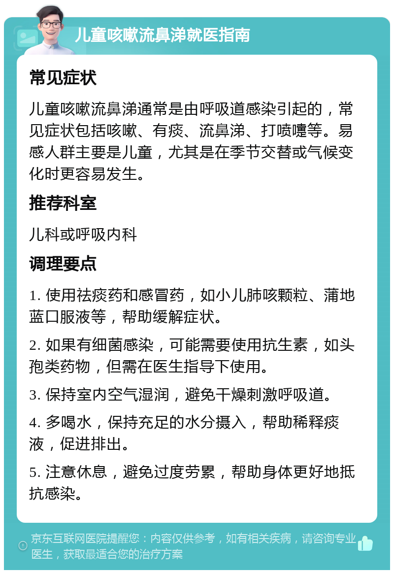 儿童咳嗽流鼻涕就医指南 常见症状 儿童咳嗽流鼻涕通常是由呼吸道感染引起的，常见症状包括咳嗽、有痰、流鼻涕、打喷嚏等。易感人群主要是儿童，尤其是在季节交替或气候变化时更容易发生。 推荐科室 儿科或呼吸内科 调理要点 1. 使用祛痰药和感冒药，如小儿肺咳颗粒、蒲地蓝口服液等，帮助缓解症状。 2. 如果有细菌感染，可能需要使用抗生素，如头孢类药物，但需在医生指导下使用。 3. 保持室内空气湿润，避免干燥刺激呼吸道。 4. 多喝水，保持充足的水分摄入，帮助稀释痰液，促进排出。 5. 注意休息，避免过度劳累，帮助身体更好地抵抗感染。