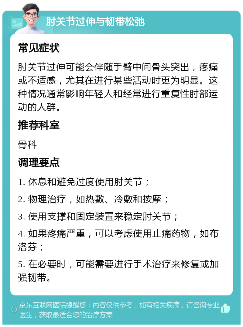 肘关节过伸与韧带松弛 常见症状 肘关节过伸可能会伴随手臂中间骨头突出，疼痛或不适感，尤其在进行某些活动时更为明显。这种情况通常影响年轻人和经常进行重复性肘部运动的人群。 推荐科室 骨科 调理要点 1. 休息和避免过度使用肘关节； 2. 物理治疗，如热敷、冷敷和按摩； 3. 使用支撑和固定装置来稳定肘关节； 4. 如果疼痛严重，可以考虑使用止痛药物，如布洛芬； 5. 在必要时，可能需要进行手术治疗来修复或加强韧带。