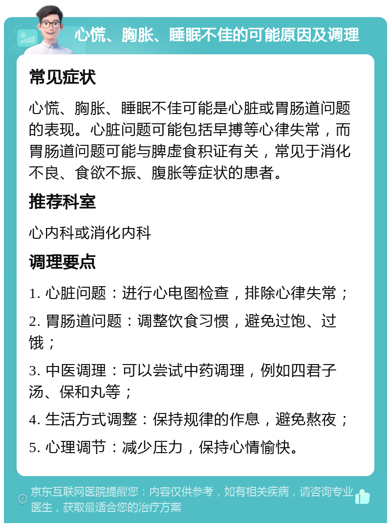 心慌、胸胀、睡眠不佳的可能原因及调理 常见症状 心慌、胸胀、睡眠不佳可能是心脏或胃肠道问题的表现。心脏问题可能包括早搏等心律失常，而胃肠道问题可能与脾虚食积证有关，常见于消化不良、食欲不振、腹胀等症状的患者。 推荐科室 心内科或消化内科 调理要点 1. 心脏问题：进行心电图检查，排除心律失常； 2. 胃肠道问题：调整饮食习惯，避免过饱、过饿； 3. 中医调理：可以尝试中药调理，例如四君子汤、保和丸等； 4. 生活方式调整：保持规律的作息，避免熬夜； 5. 心理调节：减少压力，保持心情愉快。