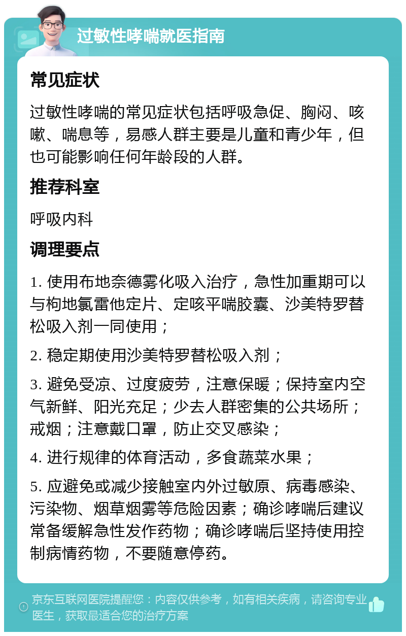 过敏性哮喘就医指南 常见症状 过敏性哮喘的常见症状包括呼吸急促、胸闷、咳嗽、喘息等，易感人群主要是儿童和青少年，但也可能影响任何年龄段的人群。 推荐科室 呼吸内科 调理要点 1. 使用布地奈德雾化吸入治疗，急性加重期可以与枸地氯雷他定片、定咳平喘胶囊、沙美特罗替松吸入剂一同使用； 2. 稳定期使用沙美特罗替松吸入剂； 3. 避免受凉、过度疲劳，注意保暖；保持室内空气新鲜、阳光充足；少去人群密集的公共场所；戒烟；注意戴口罩，防止交叉感染； 4. 进行规律的体育活动，多食蔬菜水果； 5. 应避免或减少接触室内外过敏原、病毒感染、污染物、烟草烟雾等危险因素；确诊哮喘后建议常备缓解急性发作药物；确诊哮喘后坚持使用控制病情药物，不要随意停药。