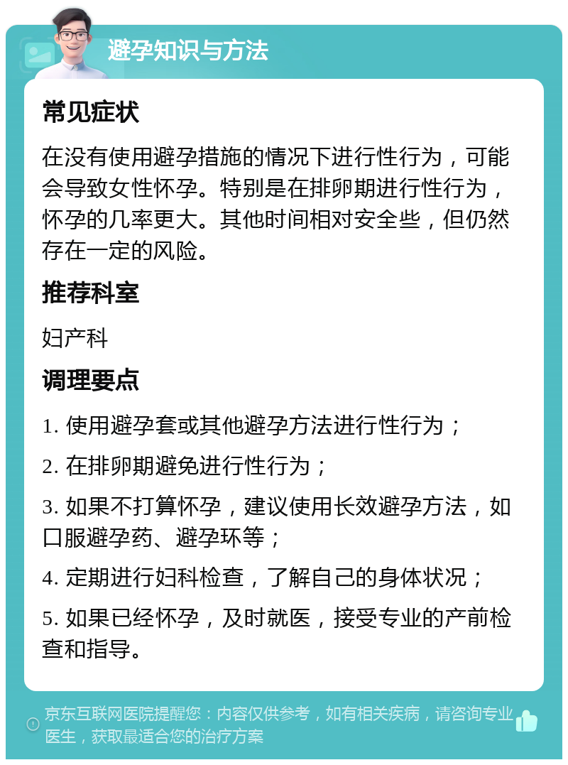 避孕知识与方法 常见症状 在没有使用避孕措施的情况下进行性行为，可能会导致女性怀孕。特别是在排卵期进行性行为，怀孕的几率更大。其他时间相对安全些，但仍然存在一定的风险。 推荐科室 妇产科 调理要点 1. 使用避孕套或其他避孕方法进行性行为； 2. 在排卵期避免进行性行为； 3. 如果不打算怀孕，建议使用长效避孕方法，如口服避孕药、避孕环等； 4. 定期进行妇科检查，了解自己的身体状况； 5. 如果已经怀孕，及时就医，接受专业的产前检查和指导。