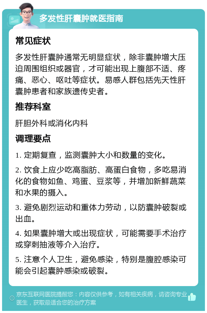 多发性肝囊肿就医指南 常见症状 多发性肝囊肿通常无明显症状，除非囊肿增大压迫周围组织或器官，才可能出现上腹部不适、疼痛、恶心、呕吐等症状。易感人群包括先天性肝囊肿患者和家族遗传史者。 推荐科室 肝胆外科或消化内科 调理要点 1. 定期复查，监测囊肿大小和数量的变化。 2. 饮食上应少吃高脂肪、高蛋白食物，多吃易消化的食物如鱼、鸡蛋、豆浆等，并增加新鲜蔬菜和水果的摄入。 3. 避免剧烈运动和重体力劳动，以防囊肿破裂或出血。 4. 如果囊肿增大或出现症状，可能需要手术治疗或穿刺抽液等介入治疗。 5. 注意个人卫生，避免感染，特别是腹腔感染可能会引起囊肿感染或破裂。