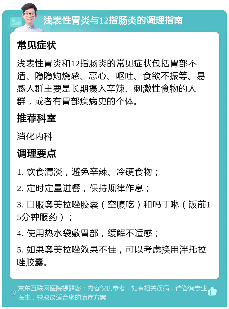 浅表性胃炎与12指肠炎的调理指南 常见症状 浅表性胃炎和12指肠炎的常见症状包括胃部不适、隐隐灼烧感、恶心、呕吐、食欲不振等。易感人群主要是长期摄入辛辣、刺激性食物的人群，或者有胃部疾病史的个体。 推荐科室 消化内科 调理要点 1. 饮食清淡，避免辛辣、冷硬食物； 2. 定时定量进餐，保持规律作息； 3. 口服奥美拉唑胶囊（空腹吃）和吗丁啉（饭前15分钟服药）； 4. 使用热水袋敷胃部，缓解不适感； 5. 如果奥美拉唑效果不佳，可以考虑换用泮托拉唑胶囊。