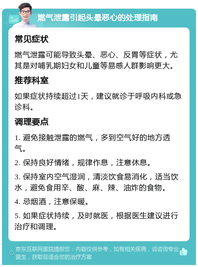 燃气泄露引起头晕恶心的处理指南 常见症状 燃气泄露可能导致头晕、恶心、反胃等症状，尤其是对哺乳期妇女和儿童等易感人群影响更大。 推荐科室 如果症状持续超过1天，建议就诊于呼吸内科或急诊科。 调理要点 1. 避免接触泄露的燃气，多到空气好的地方透气。 2. 保持良好情绪，规律作息，注意休息。 3. 保持室内空气湿润，清淡饮食易消化，适当饮水，避免食用辛、酸、麻、辣、油炸的食物。 4. 忌烟酒，注意保暖。 5. 如果症状持续，及时就医，根据医生建议进行治疗和调理。