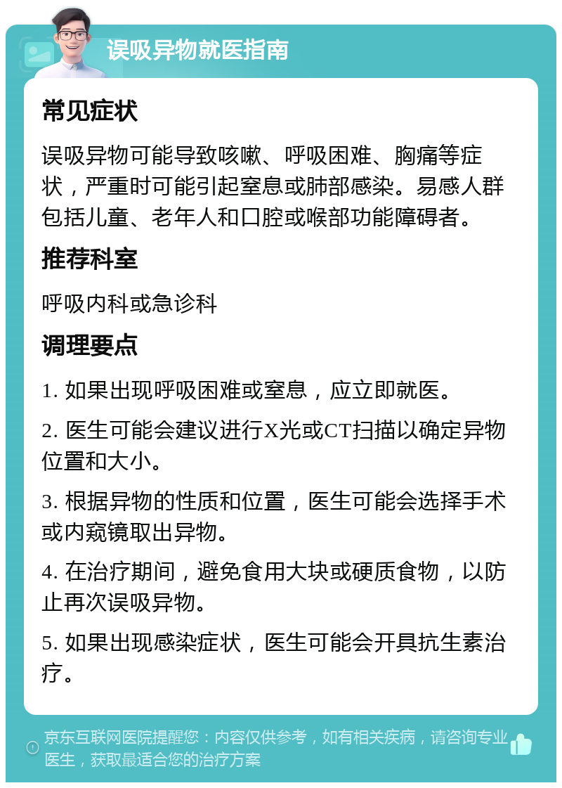 误吸异物就医指南 常见症状 误吸异物可能导致咳嗽、呼吸困难、胸痛等症状，严重时可能引起窒息或肺部感染。易感人群包括儿童、老年人和口腔或喉部功能障碍者。 推荐科室 呼吸内科或急诊科 调理要点 1. 如果出现呼吸困难或窒息，应立即就医。 2. 医生可能会建议进行X光或CT扫描以确定异物位置和大小。 3. 根据异物的性质和位置，医生可能会选择手术或内窥镜取出异物。 4. 在治疗期间，避免食用大块或硬质食物，以防止再次误吸异物。 5. 如果出现感染症状，医生可能会开具抗生素治疗。