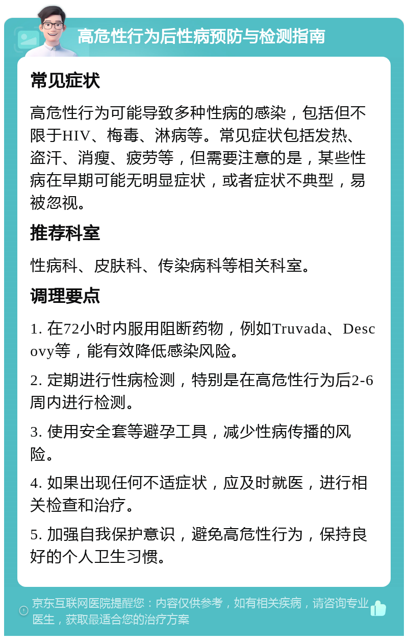 高危性行为后性病预防与检测指南 常见症状 高危性行为可能导致多种性病的感染，包括但不限于HIV、梅毒、淋病等。常见症状包括发热、盗汗、消瘦、疲劳等，但需要注意的是，某些性病在早期可能无明显症状，或者症状不典型，易被忽视。 推荐科室 性病科、皮肤科、传染病科等相关科室。 调理要点 1. 在72小时内服用阻断药物，例如Truvada、Descovy等，能有效降低感染风险。 2. 定期进行性病检测，特别是在高危性行为后2-6周内进行检测。 3. 使用安全套等避孕工具，减少性病传播的风险。 4. 如果出现任何不适症状，应及时就医，进行相关检查和治疗。 5. 加强自我保护意识，避免高危性行为，保持良好的个人卫生习惯。