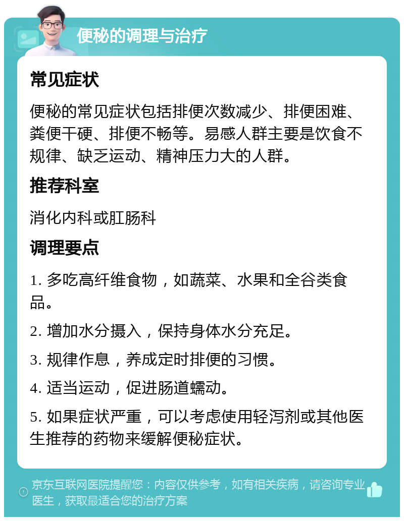 便秘的调理与治疗 常见症状 便秘的常见症状包括排便次数减少、排便困难、粪便干硬、排便不畅等。易感人群主要是饮食不规律、缺乏运动、精神压力大的人群。 推荐科室 消化内科或肛肠科 调理要点 1. 多吃高纤维食物，如蔬菜、水果和全谷类食品。 2. 增加水分摄入，保持身体水分充足。 3. 规律作息，养成定时排便的习惯。 4. 适当运动，促进肠道蠕动。 5. 如果症状严重，可以考虑使用轻泻剂或其他医生推荐的药物来缓解便秘症状。