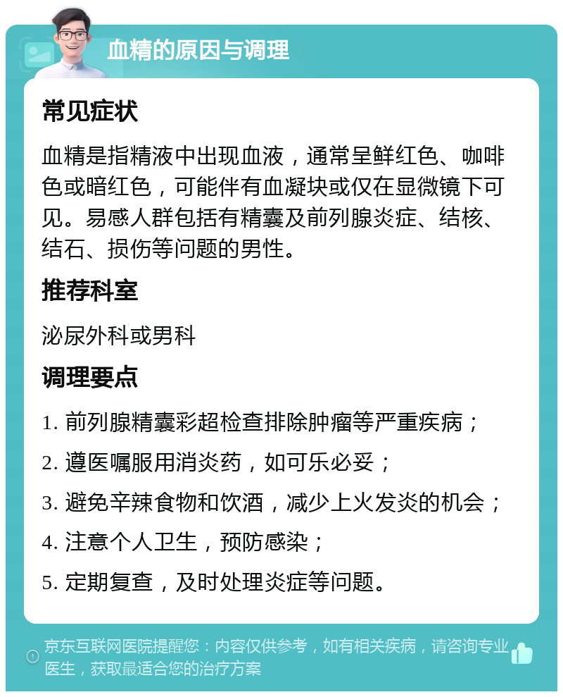 血精的原因与调理 常见症状 血精是指精液中出现血液，通常呈鲜红色、咖啡色或暗红色，可能伴有血凝块或仅在显微镜下可见。易感人群包括有精囊及前列腺炎症、结核、结石、损伤等问题的男性。 推荐科室 泌尿外科或男科 调理要点 1. 前列腺精囊彩超检查排除肿瘤等严重疾病； 2. 遵医嘱服用消炎药，如可乐必妥； 3. 避免辛辣食物和饮酒，减少上火发炎的机会； 4. 注意个人卫生，预防感染； 5. 定期复查，及时处理炎症等问题。