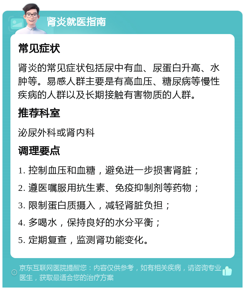 肾炎就医指南 常见症状 肾炎的常见症状包括尿中有血、尿蛋白升高、水肿等。易感人群主要是有高血压、糖尿病等慢性疾病的人群以及长期接触有害物质的人群。 推荐科室 泌尿外科或肾内科 调理要点 1. 控制血压和血糖，避免进一步损害肾脏； 2. 遵医嘱服用抗生素、免疫抑制剂等药物； 3. 限制蛋白质摄入，减轻肾脏负担； 4. 多喝水，保持良好的水分平衡； 5. 定期复查，监测肾功能变化。