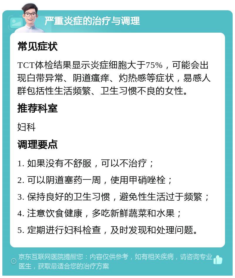 严重炎症的治疗与调理 常见症状 TCT体检结果显示炎症细胞大于75%，可能会出现白带异常、阴道瘙痒、灼热感等症状，易感人群包括性生活频繁、卫生习惯不良的女性。 推荐科室 妇科 调理要点 1. 如果没有不舒服，可以不治疗； 2. 可以阴道塞药一周，使用甲硝唑栓； 3. 保持良好的卫生习惯，避免性生活过于频繁； 4. 注意饮食健康，多吃新鲜蔬菜和水果； 5. 定期进行妇科检查，及时发现和处理问题。