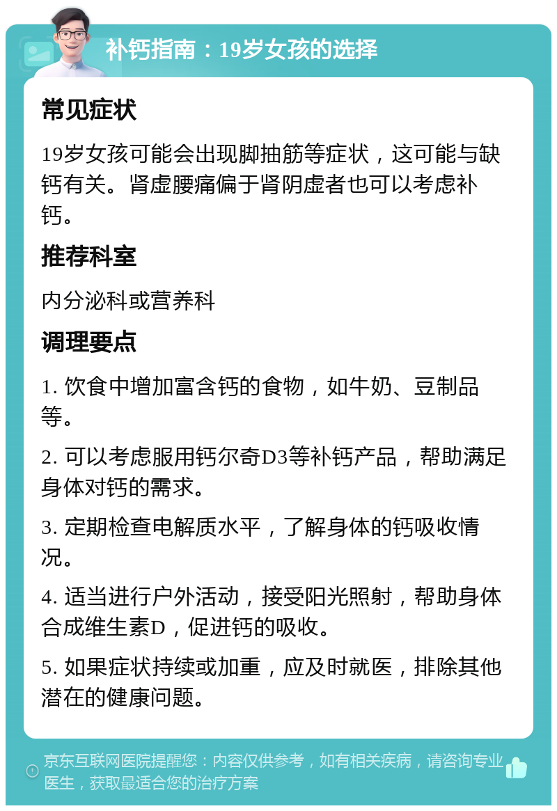 补钙指南：19岁女孩的选择 常见症状 19岁女孩可能会出现脚抽筋等症状，这可能与缺钙有关。肾虚腰痛偏于肾阴虚者也可以考虑补钙。 推荐科室 内分泌科或营养科 调理要点 1. 饮食中增加富含钙的食物，如牛奶、豆制品等。 2. 可以考虑服用钙尔奇D3等补钙产品，帮助满足身体对钙的需求。 3. 定期检查电解质水平，了解身体的钙吸收情况。 4. 适当进行户外活动，接受阳光照射，帮助身体合成维生素D，促进钙的吸收。 5. 如果症状持续或加重，应及时就医，排除其他潜在的健康问题。