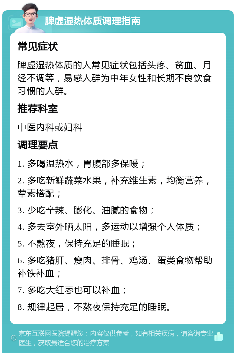 脾虚湿热体质调理指南 常见症状 脾虚湿热体质的人常见症状包括头疼、贫血、月经不调等，易感人群为中年女性和长期不良饮食习惯的人群。 推荐科室 中医内科或妇科 调理要点 1. 多喝温热水，胃腹部多保暖； 2. 多吃新鲜蔬菜水果，补充维生素，均衡营养，荤素搭配； 3. 少吃辛辣、膨化、油腻的食物； 4. 多去室外晒太阳，多运动以增强个人体质； 5. 不熬夜，保持充足的睡眠； 6. 多吃猪肝、瘦肉、排骨、鸡汤、蛋类食物帮助补铁补血； 7. 多吃大红枣也可以补血； 8. 规律起居，不熬夜保持充足的睡眠。