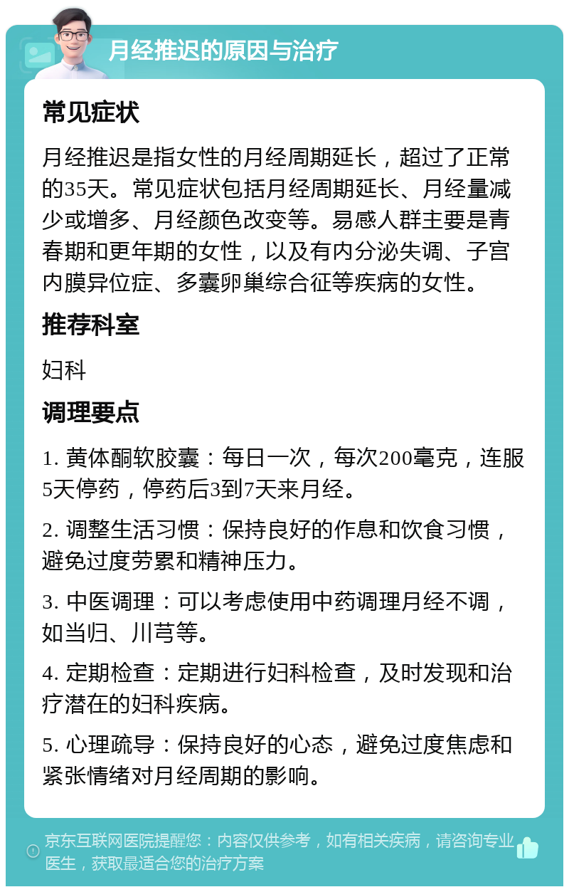 月经推迟的原因与治疗 常见症状 月经推迟是指女性的月经周期延长，超过了正常的35天。常见症状包括月经周期延长、月经量减少或增多、月经颜色改变等。易感人群主要是青春期和更年期的女性，以及有内分泌失调、子宫内膜异位症、多囊卵巢综合征等疾病的女性。 推荐科室 妇科 调理要点 1. 黄体酮软胶囊：每日一次，每次200毫克，连服5天停药，停药后3到7天来月经。 2. 调整生活习惯：保持良好的作息和饮食习惯，避免过度劳累和精神压力。 3. 中医调理：可以考虑使用中药调理月经不调，如当归、川芎等。 4. 定期检查：定期进行妇科检查，及时发现和治疗潜在的妇科疾病。 5. 心理疏导：保持良好的心态，避免过度焦虑和紧张情绪对月经周期的影响。