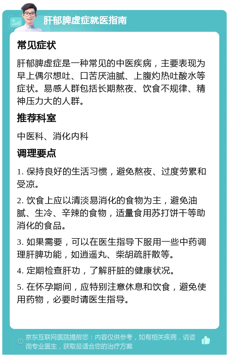 肝郁脾虚症就医指南 常见症状 肝郁脾虚症是一种常见的中医疾病，主要表现为早上偶尔想吐、口苦厌油腻、上腹灼热吐酸水等症状。易感人群包括长期熬夜、饮食不规律、精神压力大的人群。 推荐科室 中医科、消化内科 调理要点 1. 保持良好的生活习惯，避免熬夜、过度劳累和受凉。 2. 饮食上应以清淡易消化的食物为主，避免油腻、生冷、辛辣的食物，适量食用苏打饼干等助消化的食品。 3. 如果需要，可以在医生指导下服用一些中药调理肝脾功能，如逍遥丸、柴胡疏肝散等。 4. 定期检查肝功，了解肝脏的健康状况。 5. 在怀孕期间，应特别注意休息和饮食，避免使用药物，必要时请医生指导。