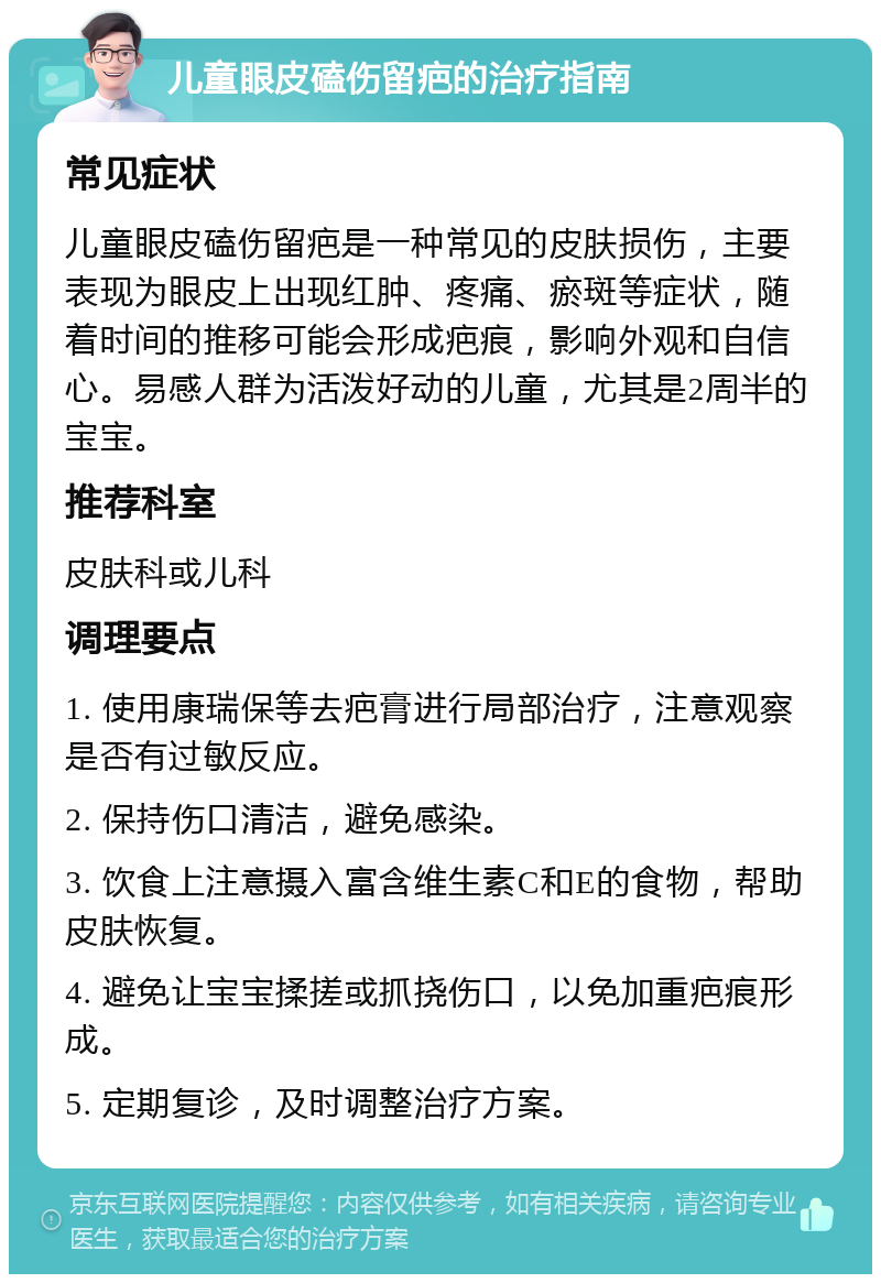 儿童眼皮磕伤留疤的治疗指南 常见症状 儿童眼皮磕伤留疤是一种常见的皮肤损伤，主要表现为眼皮上出现红肿、疼痛、瘀斑等症状，随着时间的推移可能会形成疤痕，影响外观和自信心。易感人群为活泼好动的儿童，尤其是2周半的宝宝。 推荐科室 皮肤科或儿科 调理要点 1. 使用康瑞保等去疤膏进行局部治疗，注意观察是否有过敏反应。 2. 保持伤口清洁，避免感染。 3. 饮食上注意摄入富含维生素C和E的食物，帮助皮肤恢复。 4. 避免让宝宝揉搓或抓挠伤口，以免加重疤痕形成。 5. 定期复诊，及时调整治疗方案。