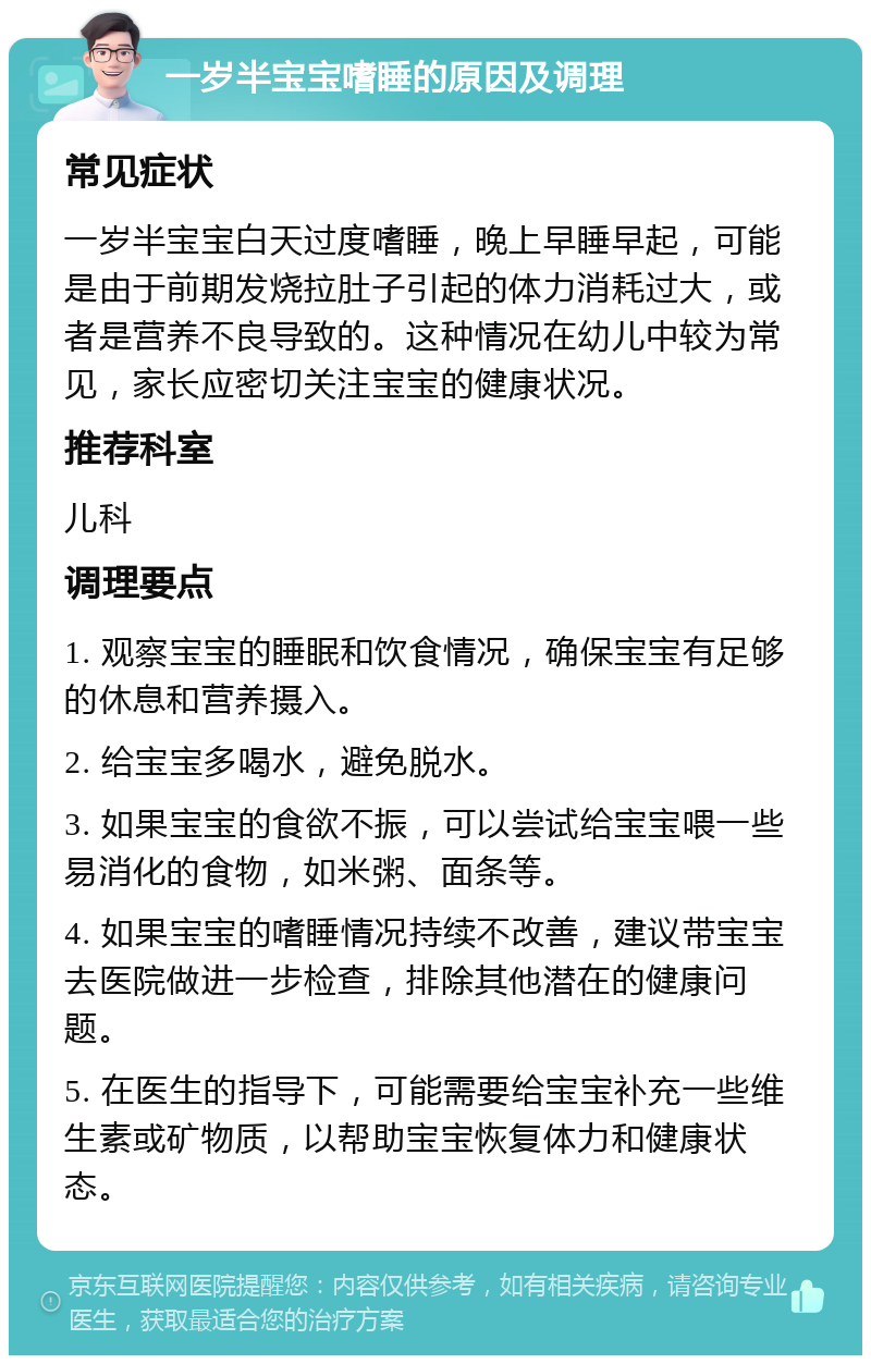 一岁半宝宝嗜睡的原因及调理 常见症状 一岁半宝宝白天过度嗜睡，晚上早睡早起，可能是由于前期发烧拉肚子引起的体力消耗过大，或者是营养不良导致的。这种情况在幼儿中较为常见，家长应密切关注宝宝的健康状况。 推荐科室 儿科 调理要点 1. 观察宝宝的睡眠和饮食情况，确保宝宝有足够的休息和营养摄入。 2. 给宝宝多喝水，避免脱水。 3. 如果宝宝的食欲不振，可以尝试给宝宝喂一些易消化的食物，如米粥、面条等。 4. 如果宝宝的嗜睡情况持续不改善，建议带宝宝去医院做进一步检查，排除其他潜在的健康问题。 5. 在医生的指导下，可能需要给宝宝补充一些维生素或矿物质，以帮助宝宝恢复体力和健康状态。