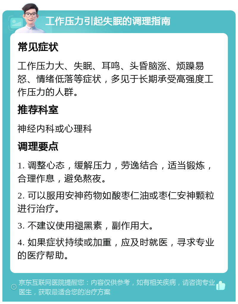 工作压力引起失眠的调理指南 常见症状 工作压力大、失眠、耳鸣、头昏脑涨、烦躁易怒、情绪低落等症状，多见于长期承受高强度工作压力的人群。 推荐科室 神经内科或心理科 调理要点 1. 调整心态，缓解压力，劳逸结合，适当锻炼，合理作息，避免熬夜。 2. 可以服用安神药物如酸枣仁油或枣仁安神颗粒进行治疗。 3. 不建议使用褪黑素，副作用大。 4. 如果症状持续或加重，应及时就医，寻求专业的医疗帮助。