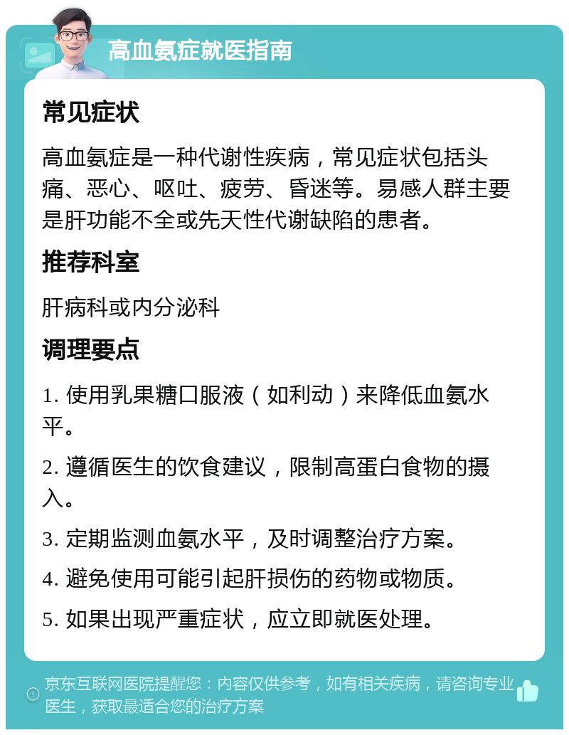 高血氨症就医指南 常见症状 高血氨症是一种代谢性疾病，常见症状包括头痛、恶心、呕吐、疲劳、昏迷等。易感人群主要是肝功能不全或先天性代谢缺陷的患者。 推荐科室 肝病科或内分泌科 调理要点 1. 使用乳果糖口服液（如利动）来降低血氨水平。 2. 遵循医生的饮食建议，限制高蛋白食物的摄入。 3. 定期监测血氨水平，及时调整治疗方案。 4. 避免使用可能引起肝损伤的药物或物质。 5. 如果出现严重症状，应立即就医处理。