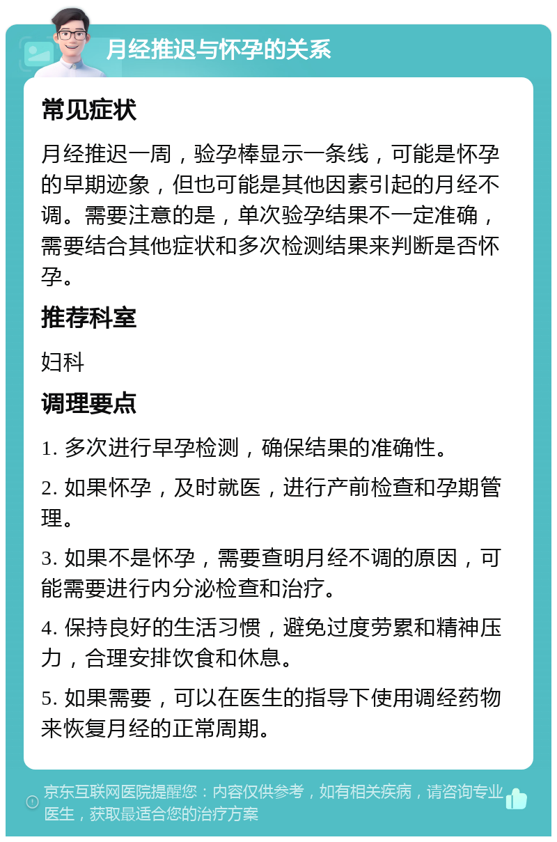 月经推迟与怀孕的关系 常见症状 月经推迟一周，验孕棒显示一条线，可能是怀孕的早期迹象，但也可能是其他因素引起的月经不调。需要注意的是，单次验孕结果不一定准确，需要结合其他症状和多次检测结果来判断是否怀孕。 推荐科室 妇科 调理要点 1. 多次进行早孕检测，确保结果的准确性。 2. 如果怀孕，及时就医，进行产前检查和孕期管理。 3. 如果不是怀孕，需要查明月经不调的原因，可能需要进行内分泌检查和治疗。 4. 保持良好的生活习惯，避免过度劳累和精神压力，合理安排饮食和休息。 5. 如果需要，可以在医生的指导下使用调经药物来恢复月经的正常周期。