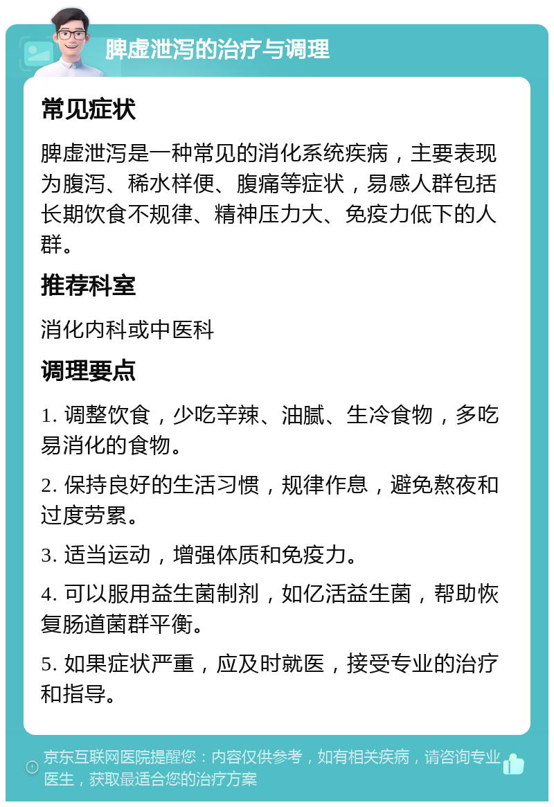 脾虚泄泻的治疗与调理 常见症状 脾虚泄泻是一种常见的消化系统疾病，主要表现为腹泻、稀水样便、腹痛等症状，易感人群包括长期饮食不规律、精神压力大、免疫力低下的人群。 推荐科室 消化内科或中医科 调理要点 1. 调整饮食，少吃辛辣、油腻、生冷食物，多吃易消化的食物。 2. 保持良好的生活习惯，规律作息，避免熬夜和过度劳累。 3. 适当运动，增强体质和免疫力。 4. 可以服用益生菌制剂，如亿活益生菌，帮助恢复肠道菌群平衡。 5. 如果症状严重，应及时就医，接受专业的治疗和指导。