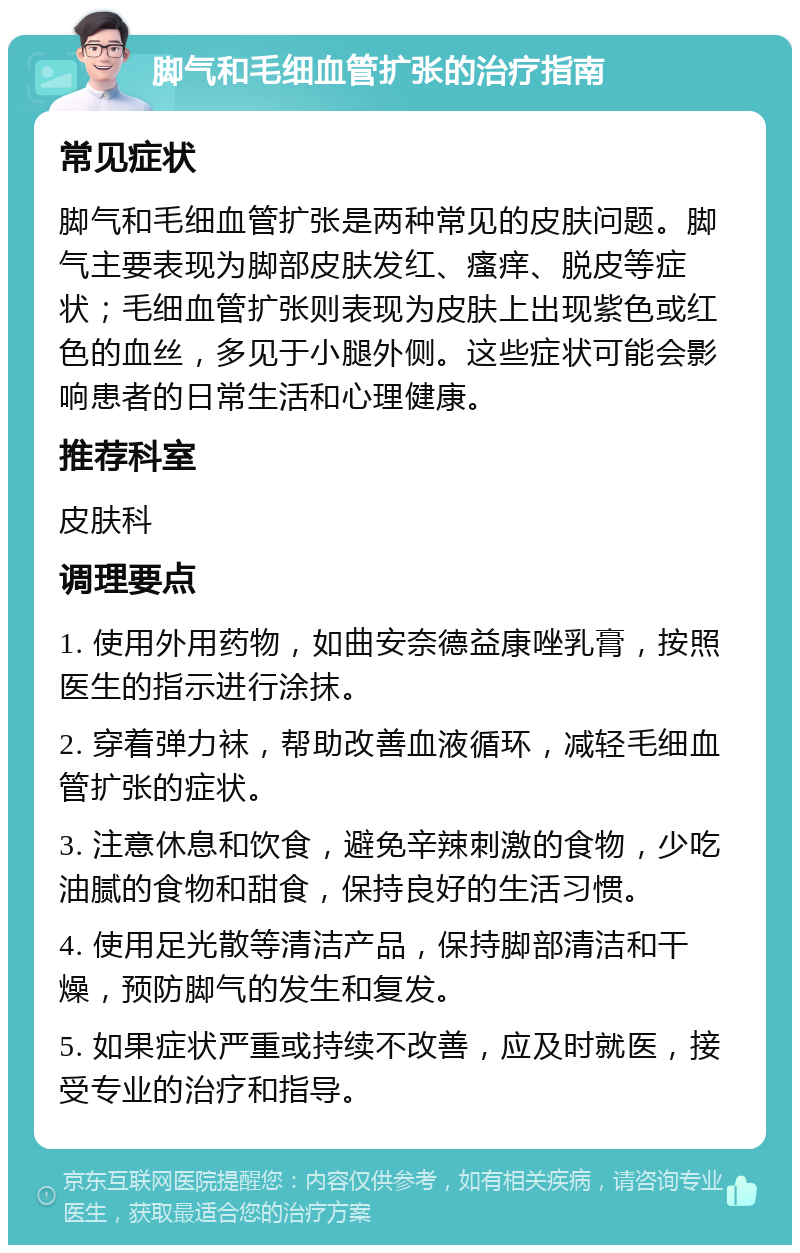 脚气和毛细血管扩张的治疗指南 常见症状 脚气和毛细血管扩张是两种常见的皮肤问题。脚气主要表现为脚部皮肤发红、瘙痒、脱皮等症状；毛细血管扩张则表现为皮肤上出现紫色或红色的血丝，多见于小腿外侧。这些症状可能会影响患者的日常生活和心理健康。 推荐科室 皮肤科 调理要点 1. 使用外用药物，如曲安奈德益康唑乳膏，按照医生的指示进行涂抹。 2. 穿着弹力袜，帮助改善血液循环，减轻毛细血管扩张的症状。 3. 注意休息和饮食，避免辛辣刺激的食物，少吃油腻的食物和甜食，保持良好的生活习惯。 4. 使用足光散等清洁产品，保持脚部清洁和干燥，预防脚气的发生和复发。 5. 如果症状严重或持续不改善，应及时就医，接受专业的治疗和指导。