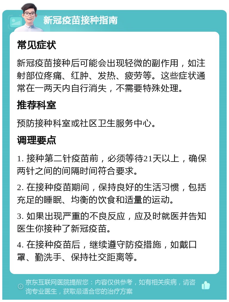 新冠疫苗接种指南 常见症状 新冠疫苗接种后可能会出现轻微的副作用，如注射部位疼痛、红肿、发热、疲劳等。这些症状通常在一两天内自行消失，不需要特殊处理。 推荐科室 预防接种科室或社区卫生服务中心。 调理要点 1. 接种第二针疫苗前，必须等待21天以上，确保两针之间的间隔时间符合要求。 2. 在接种疫苗期间，保持良好的生活习惯，包括充足的睡眠、均衡的饮食和适量的运动。 3. 如果出现严重的不良反应，应及时就医并告知医生你接种了新冠疫苗。 4. 在接种疫苗后，继续遵守防疫措施，如戴口罩、勤洗手、保持社交距离等。