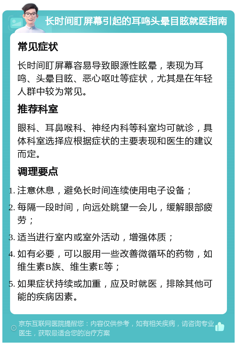 长时间盯屏幕引起的耳鸣头晕目眩就医指南 常见症状 长时间盯屏幕容易导致眼源性眩晕，表现为耳鸣、头晕目眩、恶心呕吐等症状，尤其是在年轻人群中较为常见。 推荐科室 眼科、耳鼻喉科、神经内科等科室均可就诊，具体科室选择应根据症状的主要表现和医生的建议而定。 调理要点 注意休息，避免长时间连续使用电子设备； 每隔一段时间，向远处眺望一会儿，缓解眼部疲劳； 适当进行室内或室外活动，增强体质； 如有必要，可以服用一些改善微循环的药物，如维生素B族、维生素E等； 如果症状持续或加重，应及时就医，排除其他可能的疾病因素。