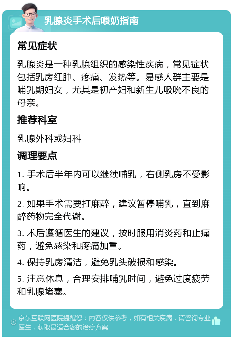 乳腺炎手术后喂奶指南 常见症状 乳腺炎是一种乳腺组织的感染性疾病，常见症状包括乳房红肿、疼痛、发热等。易感人群主要是哺乳期妇女，尤其是初产妇和新生儿吸吮不良的母亲。 推荐科室 乳腺外科或妇科 调理要点 1. 手术后半年内可以继续哺乳，右侧乳房不受影响。 2. 如果手术需要打麻醉，建议暂停哺乳，直到麻醉药物完全代谢。 3. 术后遵循医生的建议，按时服用消炎药和止痛药，避免感染和疼痛加重。 4. 保持乳房清洁，避免乳头破损和感染。 5. 注意休息，合理安排哺乳时间，避免过度疲劳和乳腺堵塞。