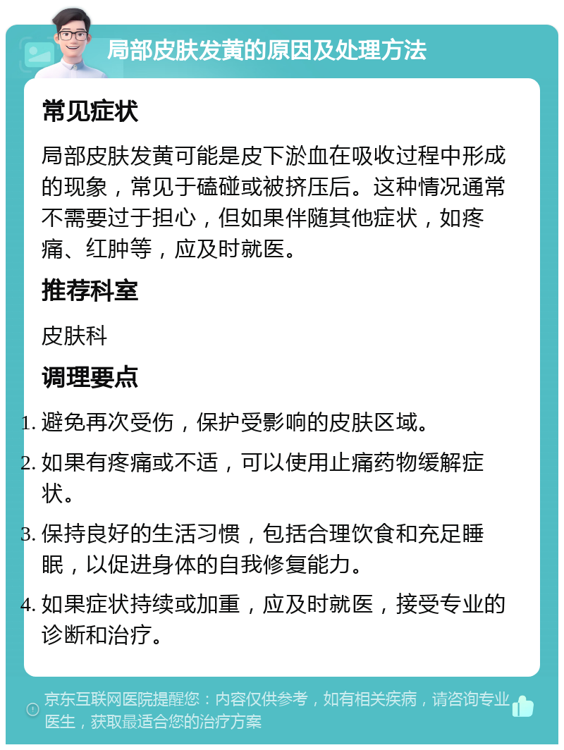 局部皮肤发黄的原因及处理方法 常见症状 局部皮肤发黄可能是皮下淤血在吸收过程中形成的现象，常见于磕碰或被挤压后。这种情况通常不需要过于担心，但如果伴随其他症状，如疼痛、红肿等，应及时就医。 推荐科室 皮肤科 调理要点 避免再次受伤，保护受影响的皮肤区域。 如果有疼痛或不适，可以使用止痛药物缓解症状。 保持良好的生活习惯，包括合理饮食和充足睡眠，以促进身体的自我修复能力。 如果症状持续或加重，应及时就医，接受专业的诊断和治疗。