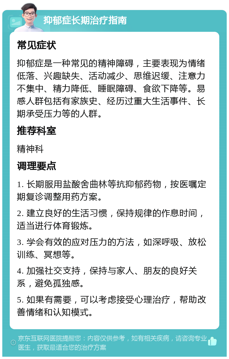 抑郁症长期治疗指南 常见症状 抑郁症是一种常见的精神障碍，主要表现为情绪低落、兴趣缺失、活动减少、思维迟缓、注意力不集中、精力降低、睡眠障碍、食欲下降等。易感人群包括有家族史、经历过重大生活事件、长期承受压力等的人群。 推荐科室 精神科 调理要点 1. 长期服用盐酸舍曲林等抗抑郁药物，按医嘱定期复诊调整用药方案。 2. 建立良好的生活习惯，保持规律的作息时间，适当进行体育锻炼。 3. 学会有效的应对压力的方法，如深呼吸、放松训练、冥想等。 4. 加强社交支持，保持与家人、朋友的良好关系，避免孤独感。 5. 如果有需要，可以考虑接受心理治疗，帮助改善情绪和认知模式。