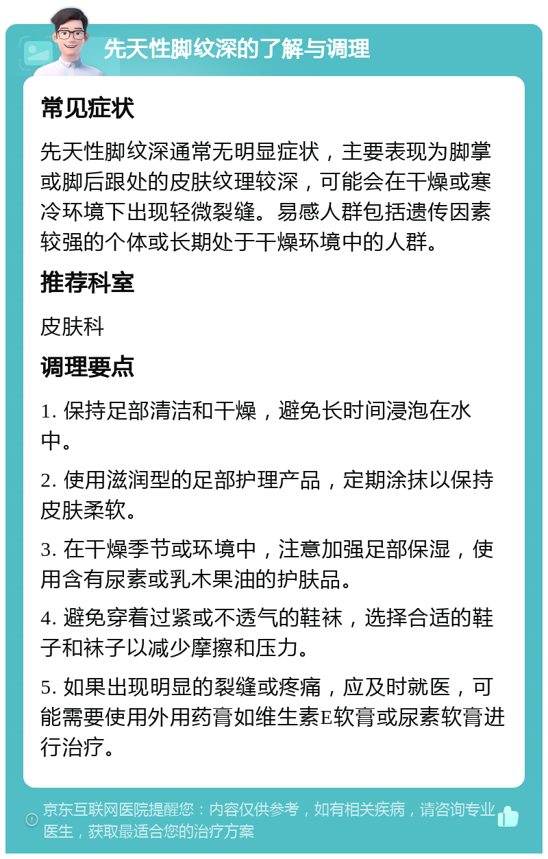 先天性脚纹深的了解与调理 常见症状 先天性脚纹深通常无明显症状，主要表现为脚掌或脚后跟处的皮肤纹理较深，可能会在干燥或寒冷环境下出现轻微裂缝。易感人群包括遗传因素较强的个体或长期处于干燥环境中的人群。 推荐科室 皮肤科 调理要点 1. 保持足部清洁和干燥，避免长时间浸泡在水中。 2. 使用滋润型的足部护理产品，定期涂抹以保持皮肤柔软。 3. 在干燥季节或环境中，注意加强足部保湿，使用含有尿素或乳木果油的护肤品。 4. 避免穿着过紧或不透气的鞋袜，选择合适的鞋子和袜子以减少摩擦和压力。 5. 如果出现明显的裂缝或疼痛，应及时就医，可能需要使用外用药膏如维生素E软膏或尿素软膏进行治疗。