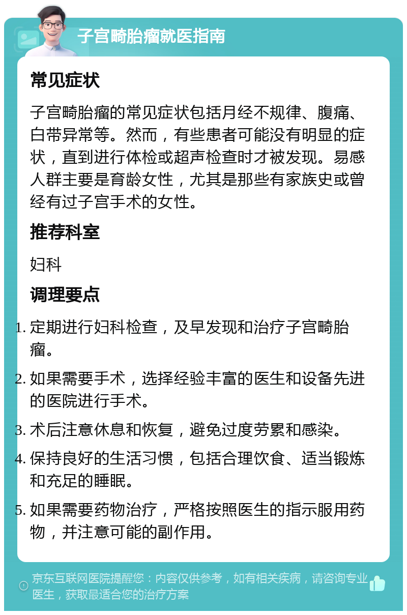 子宫畸胎瘤就医指南 常见症状 子宫畸胎瘤的常见症状包括月经不规律、腹痛、白带异常等。然而，有些患者可能没有明显的症状，直到进行体检或超声检查时才被发现。易感人群主要是育龄女性，尤其是那些有家族史或曾经有过子宫手术的女性。 推荐科室 妇科 调理要点 定期进行妇科检查，及早发现和治疗子宫畸胎瘤。 如果需要手术，选择经验丰富的医生和设备先进的医院进行手术。 术后注意休息和恢复，避免过度劳累和感染。 保持良好的生活习惯，包括合理饮食、适当锻炼和充足的睡眠。 如果需要药物治疗，严格按照医生的指示服用药物，并注意可能的副作用。