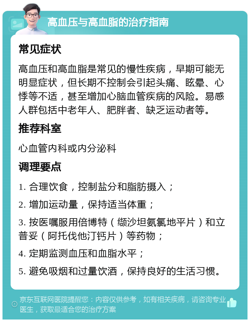 高血压与高血脂的治疗指南 常见症状 高血压和高血脂是常见的慢性疾病，早期可能无明显症状，但长期不控制会引起头痛、眩晕、心悸等不适，甚至增加心脑血管疾病的风险。易感人群包括中老年人、肥胖者、缺乏运动者等。 推荐科室 心血管内科或内分泌科 调理要点 1. 合理饮食，控制盐分和脂肪摄入； 2. 增加运动量，保持适当体重； 3. 按医嘱服用倍博特（缬沙坦氨氯地平片）和立普妥（阿托伐他汀钙片）等药物； 4. 定期监测血压和血脂水平； 5. 避免吸烟和过量饮酒，保持良好的生活习惯。