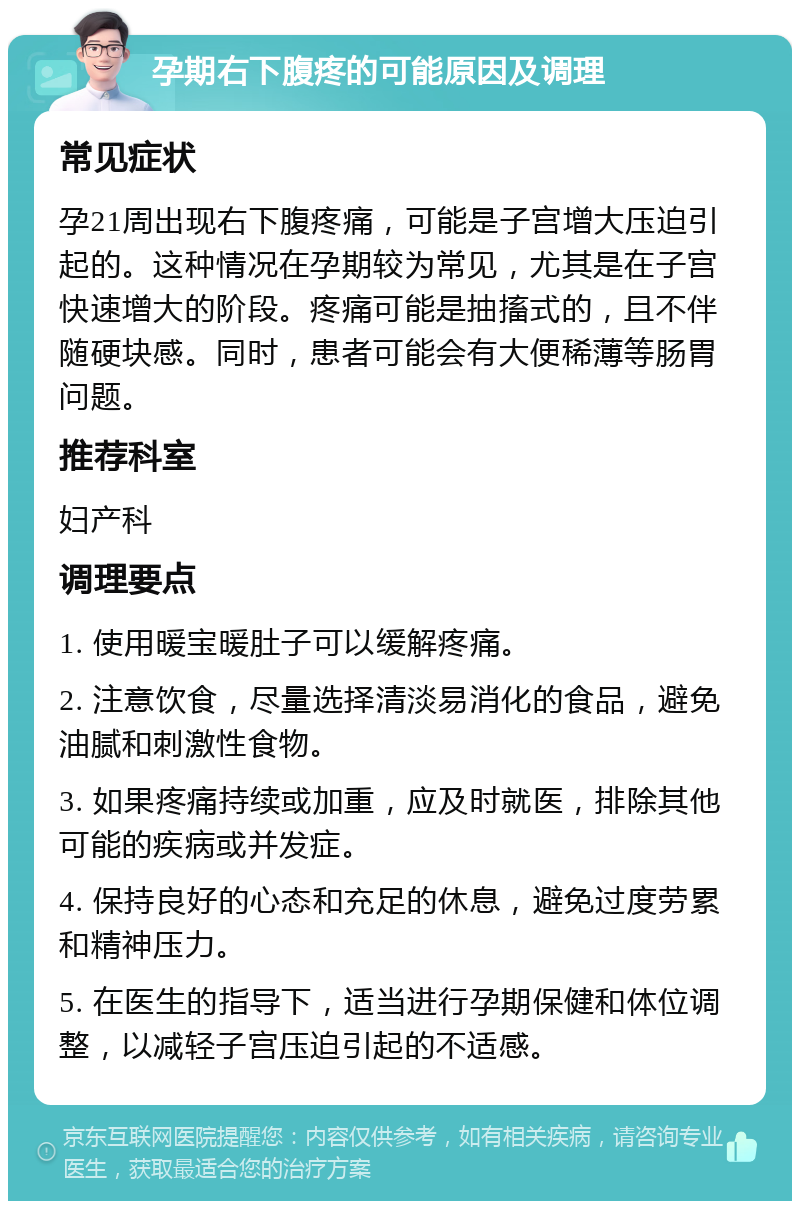 孕期右下腹疼的可能原因及调理 常见症状 孕21周出现右下腹疼痛，可能是子宫增大压迫引起的。这种情况在孕期较为常见，尤其是在子宫快速增大的阶段。疼痛可能是抽搐式的，且不伴随硬块感。同时，患者可能会有大便稀薄等肠胃问题。 推荐科室 妇产科 调理要点 1. 使用暖宝暖肚子可以缓解疼痛。 2. 注意饮食，尽量选择清淡易消化的食品，避免油腻和刺激性食物。 3. 如果疼痛持续或加重，应及时就医，排除其他可能的疾病或并发症。 4. 保持良好的心态和充足的休息，避免过度劳累和精神压力。 5. 在医生的指导下，适当进行孕期保健和体位调整，以减轻子宫压迫引起的不适感。