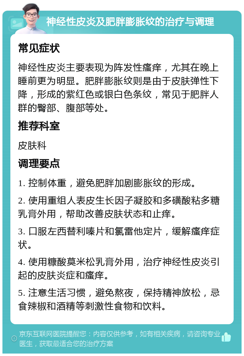 神经性皮炎及肥胖膨胀纹的治疗与调理 常见症状 神经性皮炎主要表现为阵发性瘙痒，尤其在晚上睡前更为明显。肥胖膨胀纹则是由于皮肤弹性下降，形成的紫红色或银白色条纹，常见于肥胖人群的臀部、腹部等处。 推荐科室 皮肤科 调理要点 1. 控制体重，避免肥胖加剧膨胀纹的形成。 2. 使用重组人表皮生长因子凝胶和多磺酸粘多糖乳膏外用，帮助改善皮肤状态和止痒。 3. 口服左西替利嗪片和氯雷他定片，缓解瘙痒症状。 4. 使用糠酸莫米松乳膏外用，治疗神经性皮炎引起的皮肤炎症和瘙痒。 5. 注意生活习惯，避免熬夜，保持精神放松，忌食辣椒和酒精等刺激性食物和饮料。