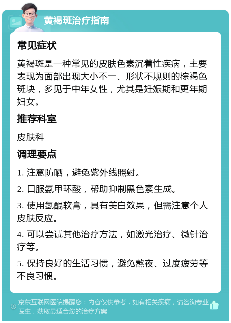 黄褐斑治疗指南 常见症状 黄褐斑是一种常见的皮肤色素沉着性疾病，主要表现为面部出现大小不一、形状不规则的棕褐色斑块，多见于中年女性，尤其是妊娠期和更年期妇女。 推荐科室 皮肤科 调理要点 1. 注意防晒，避免紫外线照射。 2. 口服氨甲环酸，帮助抑制黑色素生成。 3. 使用氢醌软膏，具有美白效果，但需注意个人皮肤反应。 4. 可以尝试其他治疗方法，如激光治疗、微针治疗等。 5. 保持良好的生活习惯，避免熬夜、过度疲劳等不良习惯。