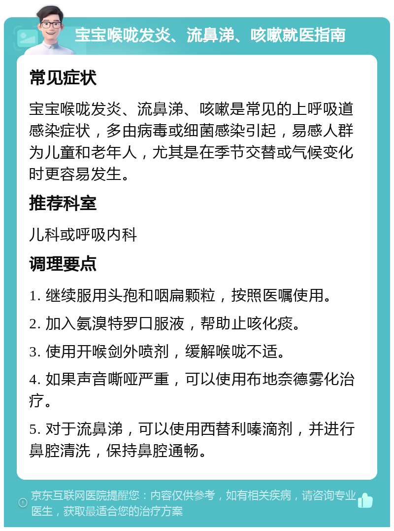 宝宝喉咙发炎、流鼻涕、咳嗽就医指南 常见症状 宝宝喉咙发炎、流鼻涕、咳嗽是常见的上呼吸道感染症状，多由病毒或细菌感染引起，易感人群为儿童和老年人，尤其是在季节交替或气候变化时更容易发生。 推荐科室 儿科或呼吸内科 调理要点 1. 继续服用头孢和咽扁颗粒，按照医嘱使用。 2. 加入氨溴特罗口服液，帮助止咳化痰。 3. 使用开喉剑外喷剂，缓解喉咙不适。 4. 如果声音嘶哑严重，可以使用布地奈德雾化治疗。 5. 对于流鼻涕，可以使用西替利嗪滴剂，并进行鼻腔清洗，保持鼻腔通畅。