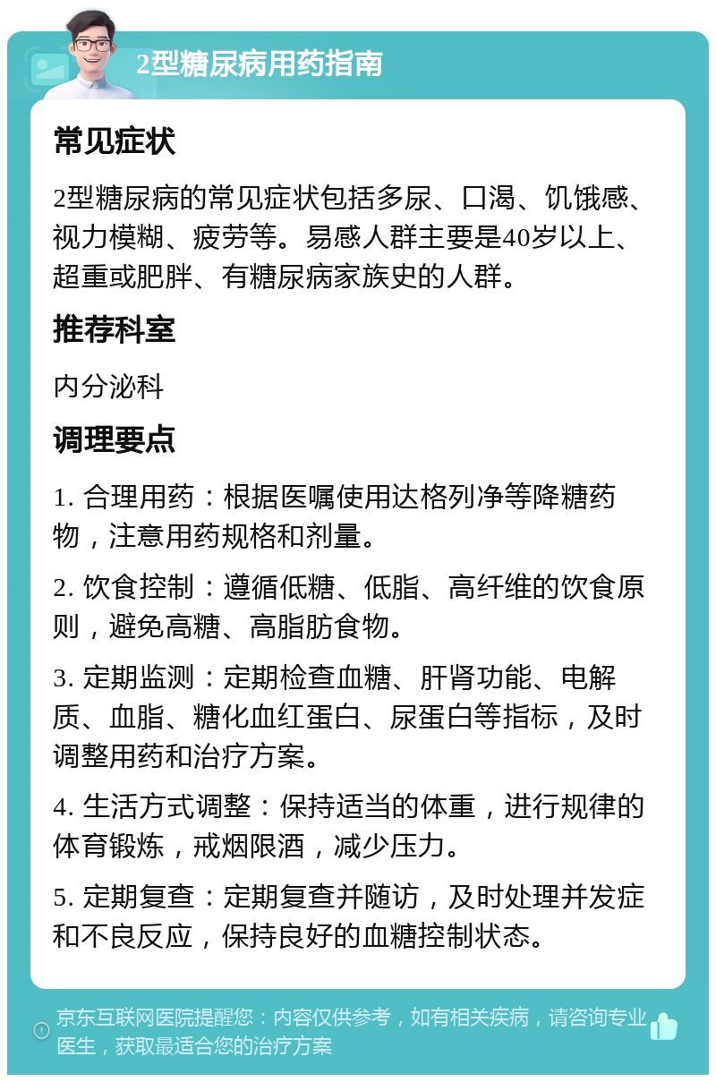 2型糖尿病用药指南 常见症状 2型糖尿病的常见症状包括多尿、口渴、饥饿感、视力模糊、疲劳等。易感人群主要是40岁以上、超重或肥胖、有糖尿病家族史的人群。 推荐科室 内分泌科 调理要点 1. 合理用药：根据医嘱使用达格列净等降糖药物，注意用药规格和剂量。 2. 饮食控制：遵循低糖、低脂、高纤维的饮食原则，避免高糖、高脂肪食物。 3. 定期监测：定期检查血糖、肝肾功能、电解质、血脂、糖化血红蛋白、尿蛋白等指标，及时调整用药和治疗方案。 4. 生活方式调整：保持适当的体重，进行规律的体育锻炼，戒烟限酒，减少压力。 5. 定期复查：定期复查并随访，及时处理并发症和不良反应，保持良好的血糖控制状态。